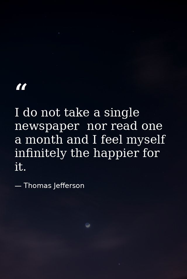 I do not take a single newspaper  nor read one a month and I feel myself infinitely the happier for it. — Thomas Jefferson