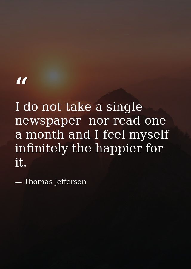 I do not take a single newspaper  nor read one a month and I feel myself infinitely the happier for it. — Thomas Jefferson