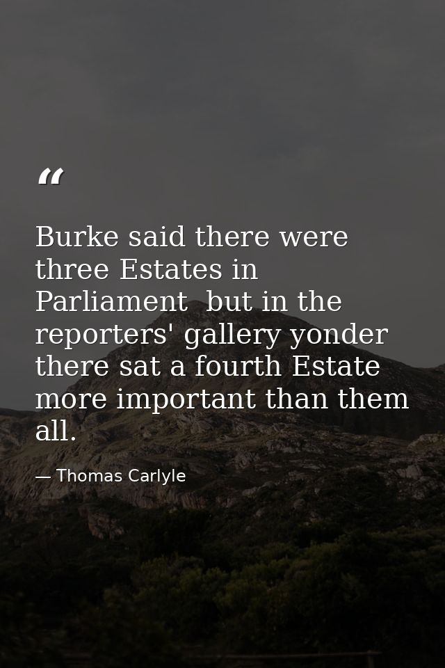 Burke said there were three Estates in Parliament  but in the reporters' gallery yonder  there sat a fourth Estate more  — Thomas Carlyle