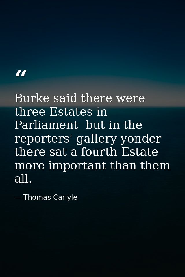 Burke said there were three Estates in Parliament  but in the reporters' gallery yonder  there sat a fourth Estate more  — Thomas Carlyle