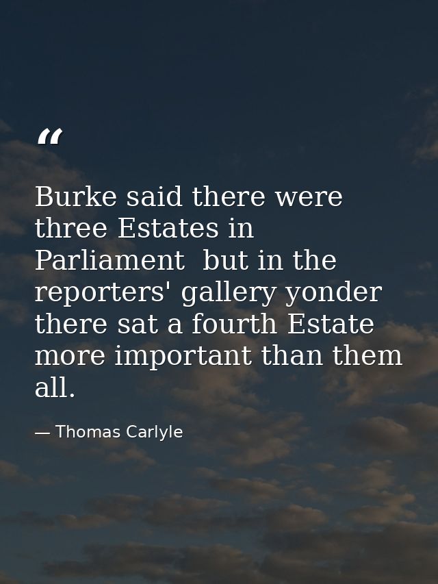 Burke said there were three Estates in Parliament  but in the reporters' gallery yonder  there sat a fourth Estate more  — Thomas Carlyle