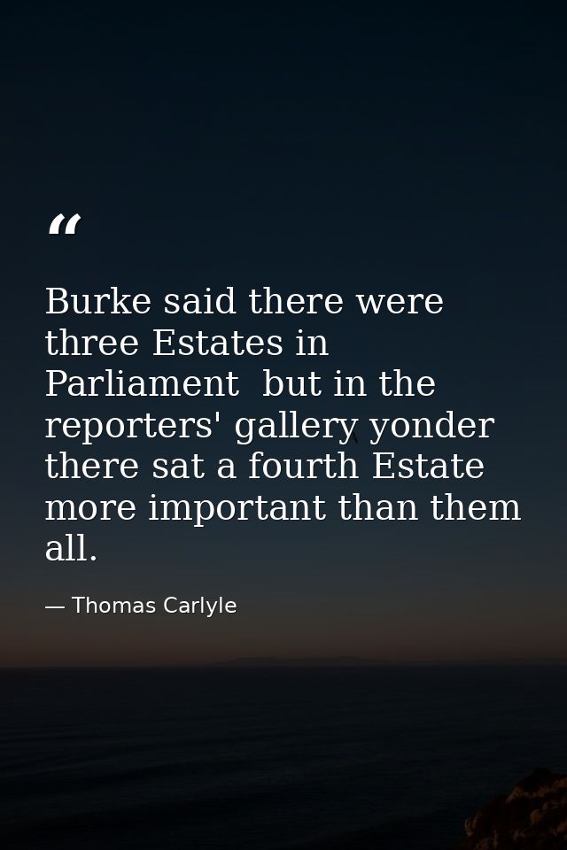 Burke said there were three Estates in Parliament  but in the reporters' gallery yonder  there sat a fourth Estate more  — Thomas Carlyle