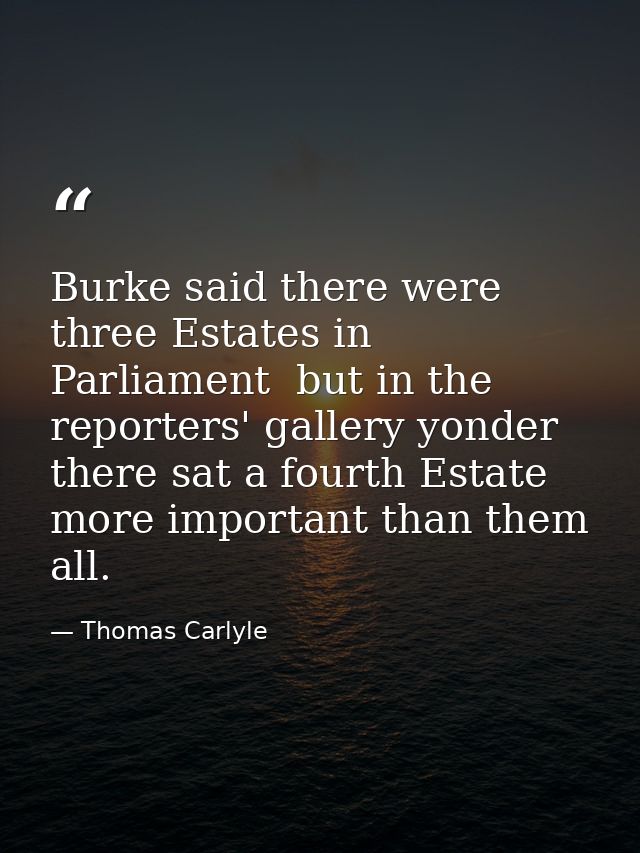 Burke said there were three Estates in Parliament  but in the reporters' gallery yonder  there sat a fourth Estate more  — Thomas Carlyle