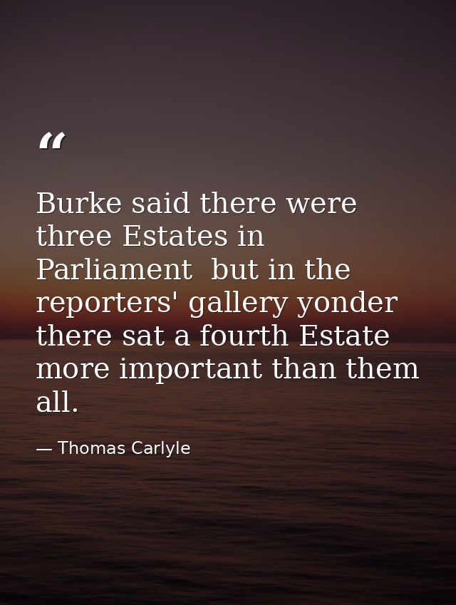 Burke said there were three Estates in Parliament  but in the reporters' gallery yonder  there sat a fourth Estate more  — Thomas Carlyle