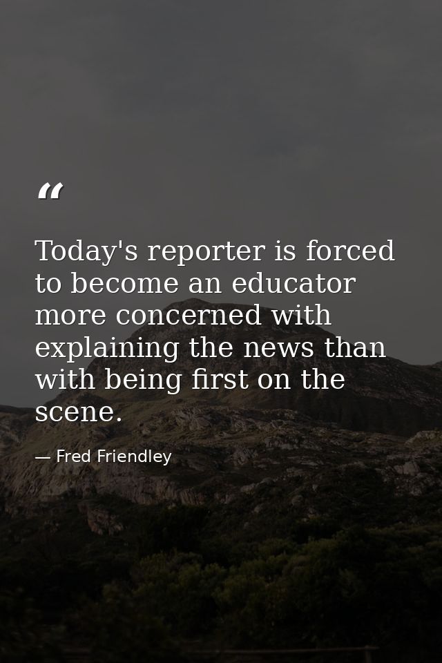 Today's reporter is forced to become an educator more concerned with explaining the news than with being first on the sc — Fred Friendley