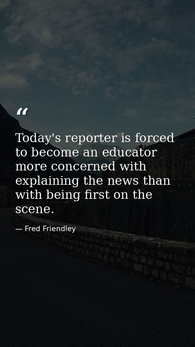 Today's reporter is forced to become an educator more concerned with explaining the news than with being first on the sc — Fred Friendley