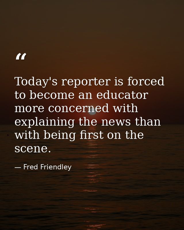 Today's reporter is forced to become an educator more concerned with explaining the news than with being first on the sc — Fred Friendley