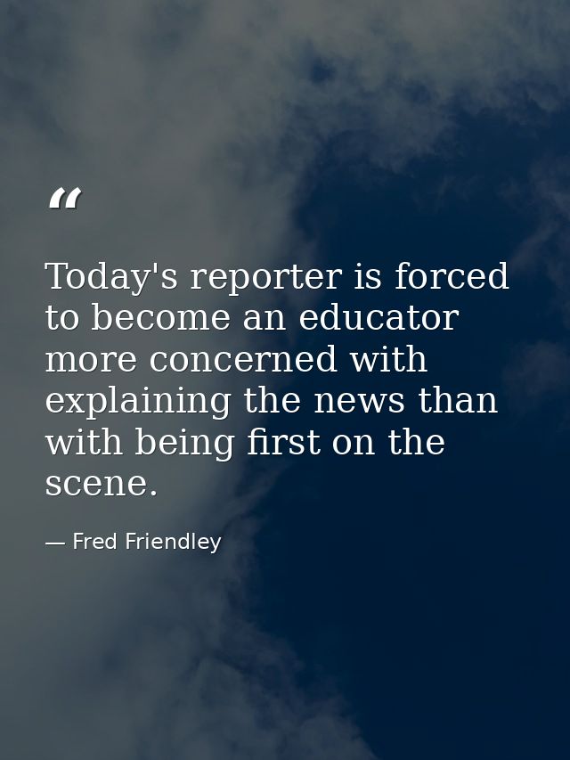 Today's reporter is forced to become an educator more concerned with explaining the news than with being first on the sc — Fred Friendley
