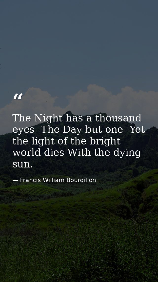 The Night has a thousand eyes  The Day but one  Yet the light of the bright world dies With the dying sun. — Francis William Bourdillon