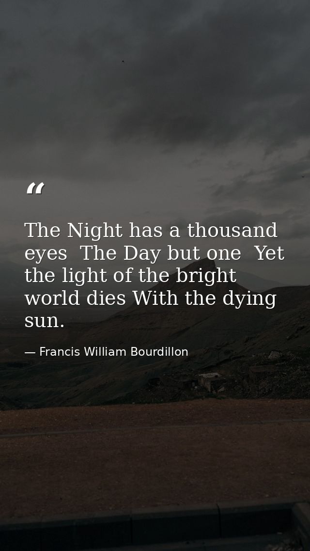 The Night has a thousand eyes  The Day but one  Yet the light of the bright world dies With the dying sun. — Francis William Bourdillon