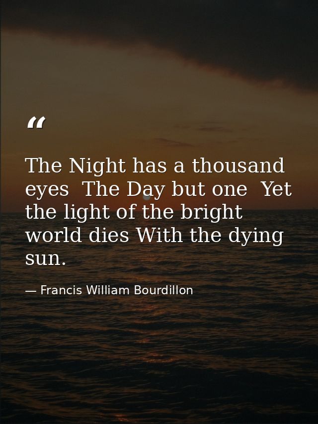 The Night has a thousand eyes  The Day but one  Yet the light of the bright world dies With the dying sun. — Francis William Bourdillon