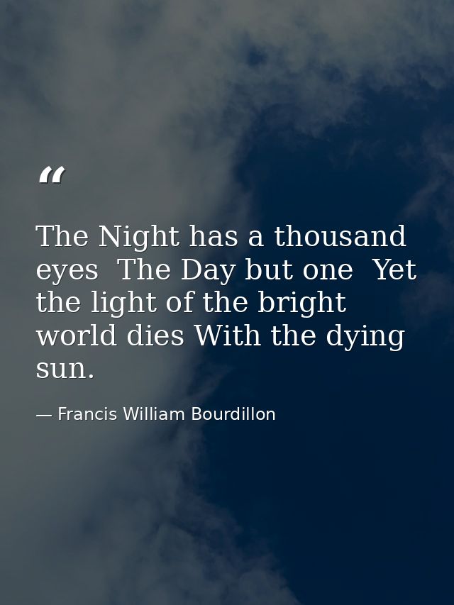 The Night has a thousand eyes  The Day but one  Yet the light of the bright world dies With the dying sun. — Francis William Bourdillon