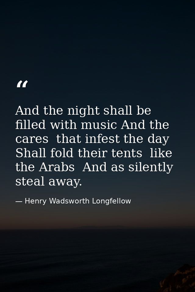 And the night shall be filled with music And the cares  that infest the day  Shall fold their tents  like the Arabs  And — Henry Wadsworth Longfellow