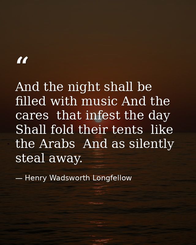 And the night shall be filled with music And the cares  that infest the day  Shall fold their tents  like the Arabs  And — Henry Wadsworth Longfellow