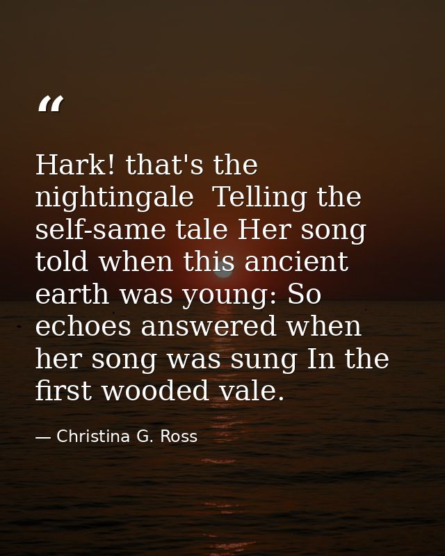 Hark! that's the nightingale  Telling the self-same tale Her song told when this ancient earth was young: So echoes answ — Christina G. Ross