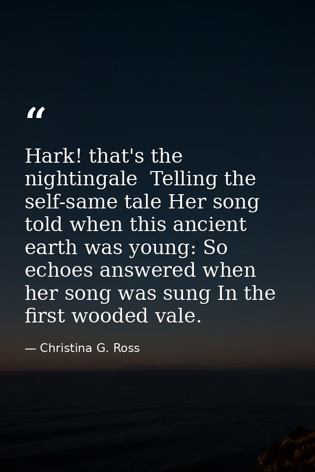 Hark! that's the nightingale  Telling the self-same tale Her song told when this ancient earth was young: So echoes answ — Christina G. Ross