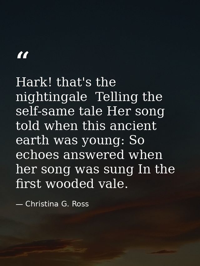 Hark! that's the nightingale  Telling the self-same tale Her song told when this ancient earth was young: So echoes answ — Christina G. Ross