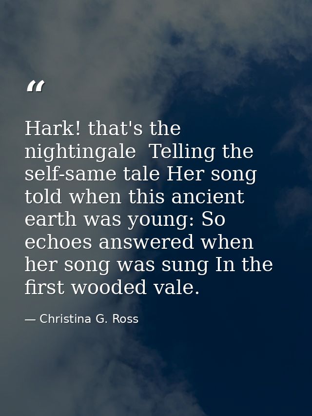Hark! that's the nightingale  Telling the self-same tale Her song told when this ancient earth was young: So echoes answ — Christina G. Ross