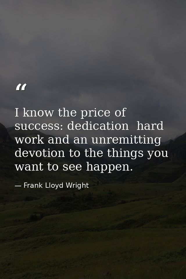 I know the price of success: dedication  hard work and an unremitting devotion to the things you want to see happen. — Frank Lloyd Wright