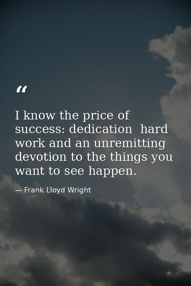 I know the price of success: dedication  hard work and an unremitting devotion to the things you want to see happen. — Frank Lloyd Wright