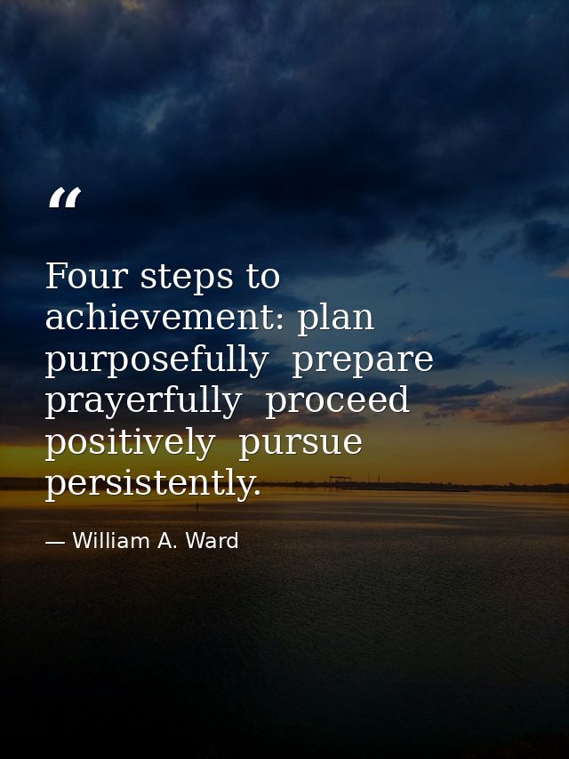Four steps to achievement: plan purposefully  prepare prayerfully  proceed positively  pursue persistently. — William A. Ward