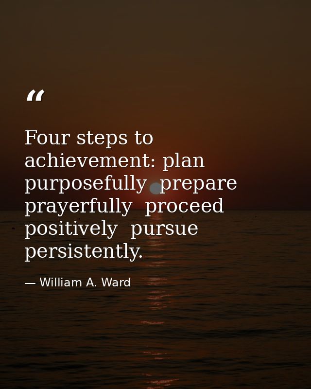 Four steps to achievement: plan purposefully  prepare prayerfully  proceed positively  pursue persistently. — William A. Ward