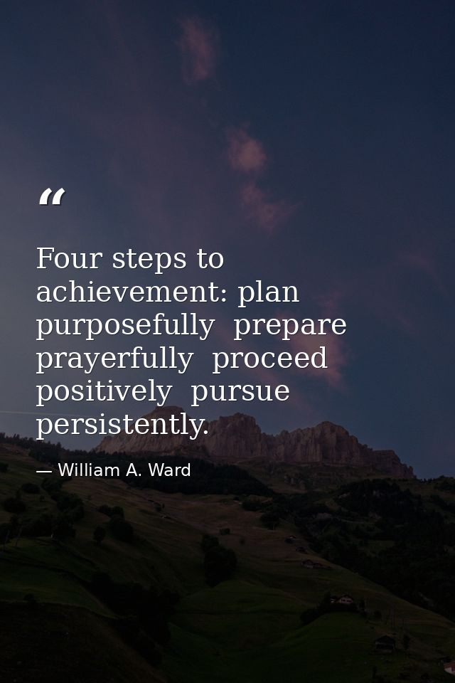 Four steps to achievement: plan purposefully  prepare prayerfully  proceed positively  pursue persistently. — William A. Ward