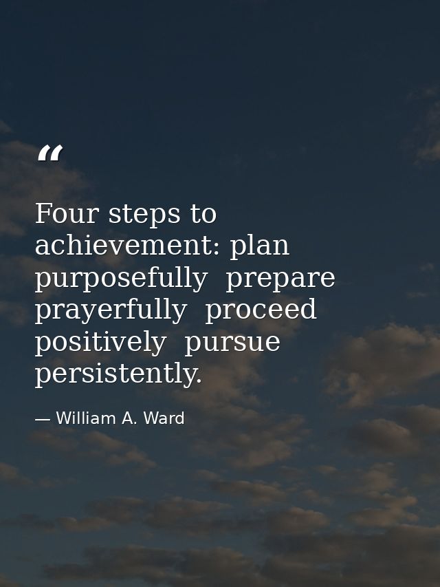 Four steps to achievement: plan purposefully  prepare prayerfully  proceed positively  pursue persistently. — William A. Ward