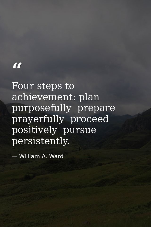 Four steps to achievement: plan purposefully  prepare prayerfully  proceed positively  pursue persistently. — William A. Ward
