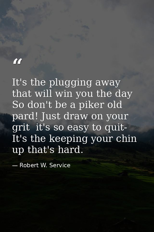 It's the plugging away that will win you the day So don't be a piker old pard! Just draw on your grit  it's so easy to q — Robert W. Service