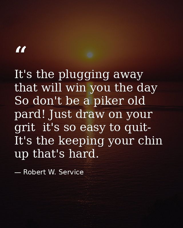 It's the plugging away that will win you the day So don't be a piker old pard! Just draw on your grit  it's so easy to q — Robert W. Service