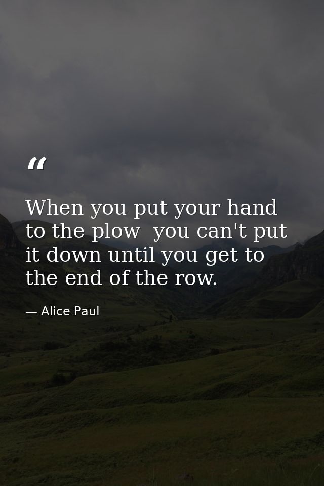 When you put your hand to the plow  you can't put it down until you get to the end of the row. — Alice Paul