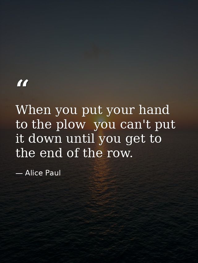 When you put your hand to the plow  you can't put it down until you get to the end of the row. — Alice Paul