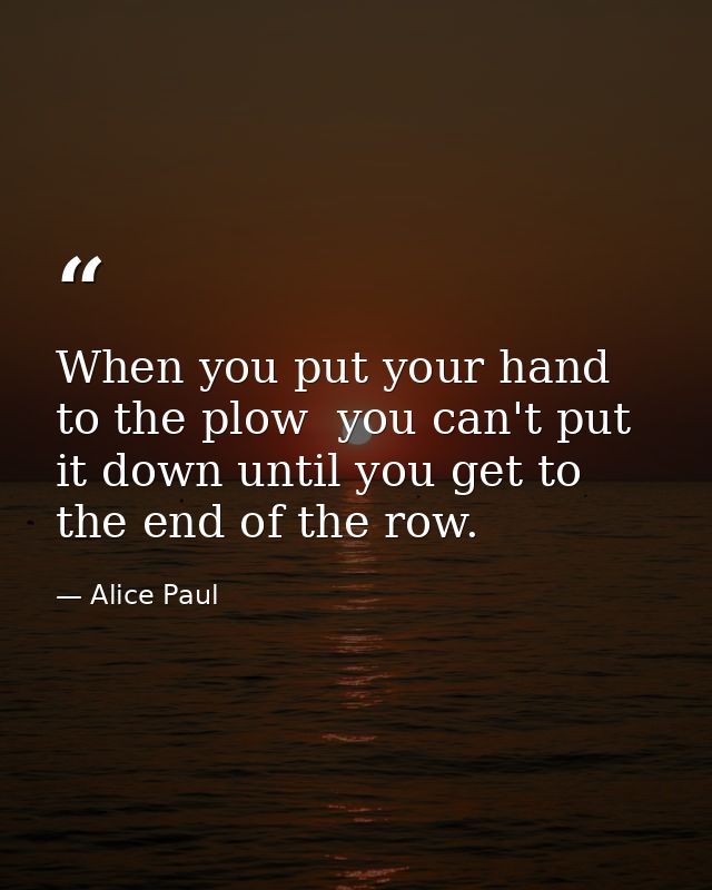 When you put your hand to the plow  you can't put it down until you get to the end of the row. — Alice Paul