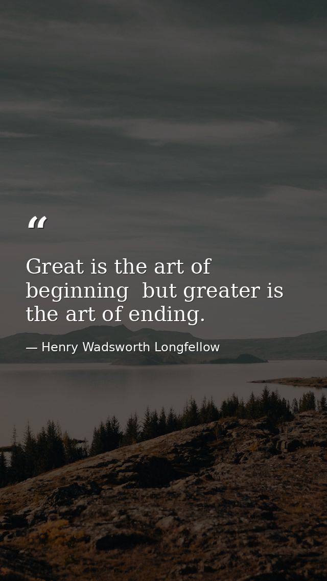 Great is the art of beginning  but greater is the art of ending. — Henry Wadsworth Longfellow