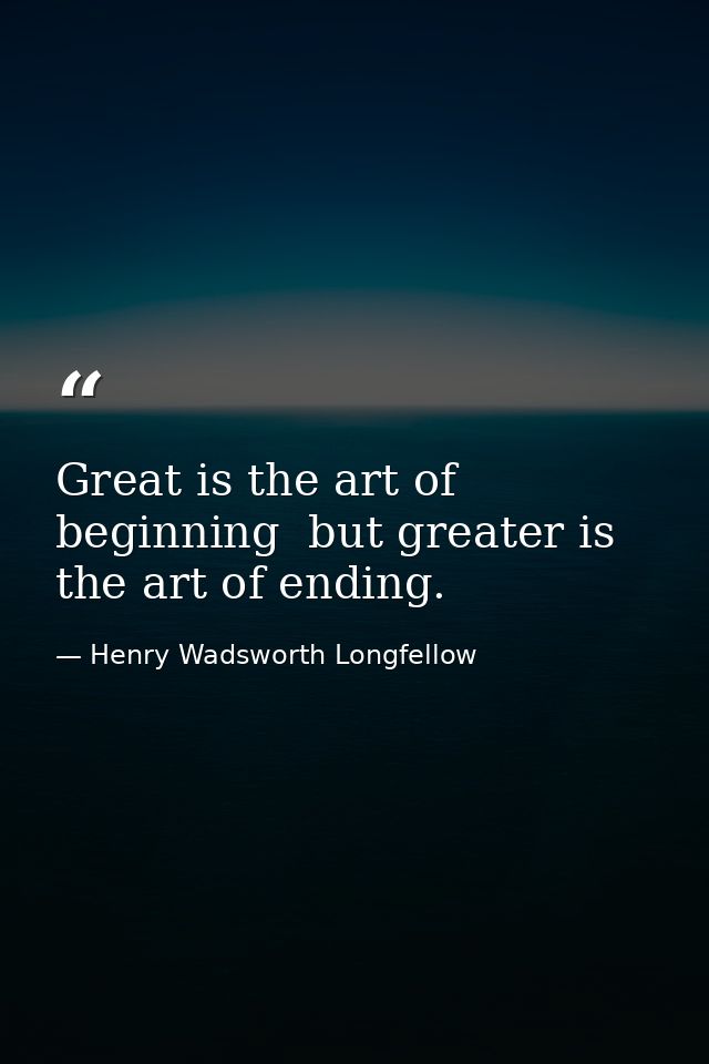 Great is the art of beginning  but greater is the art of ending. — Henry Wadsworth Longfellow