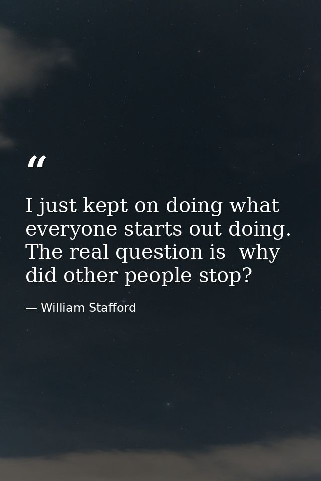 I just kept on doing what everyone starts out doing. The real question is  why did other people stop? — William Stafford