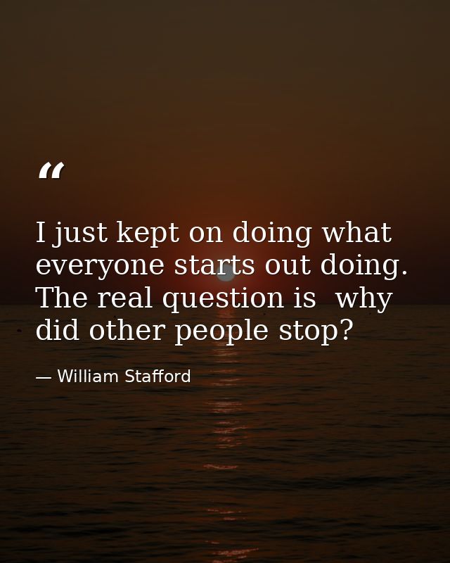 I just kept on doing what everyone starts out doing. The real question is  why did other people stop? — William Stafford