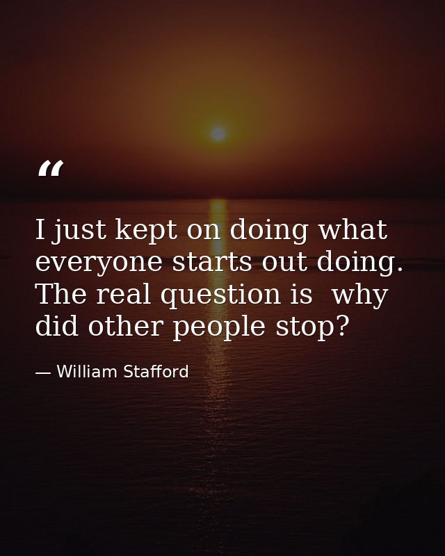 I just kept on doing what everyone starts out doing. The real question is  why did other people stop? — William Stafford