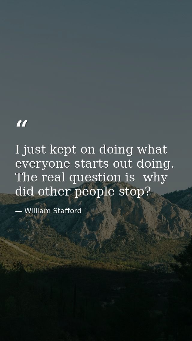 I just kept on doing what everyone starts out doing. The real question is  why did other people stop? — William Stafford