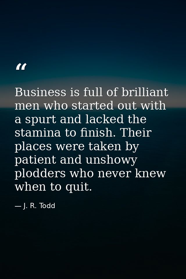 Business is full of brilliant men who started out with a spurt and lacked the stamina to finish. Their places were taken — J. R. Todd