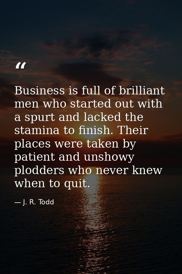 Business is full of brilliant men who started out with a spurt and lacked the stamina to finish. Their places were taken — J. R. Todd