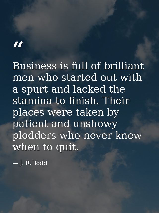 Business is full of brilliant men who started out with a spurt and lacked the stamina to finish. Their places were taken — J. R. Todd