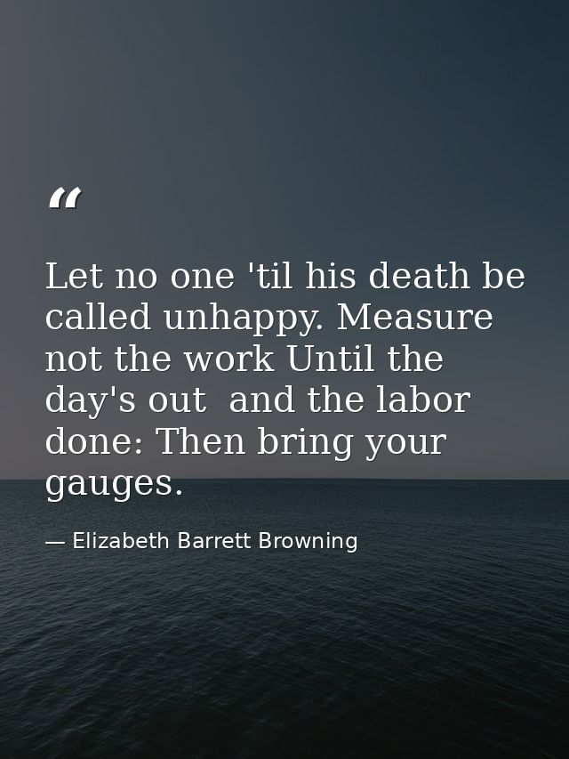 Let no one 'til his death be called unhappy. Measure not the work Until the day's out  and the labor done: Then bring yo — Elizabeth Barrett Browning