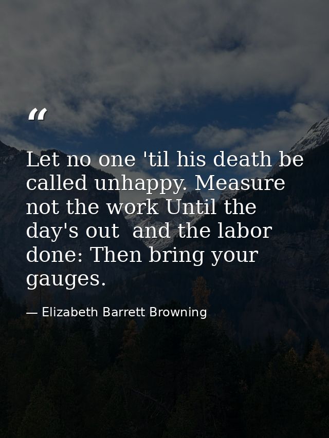 Let no one 'til his death be called unhappy. Measure not the work Until the day's out  and the labor done: Then bring yo — Elizabeth Barrett Browning