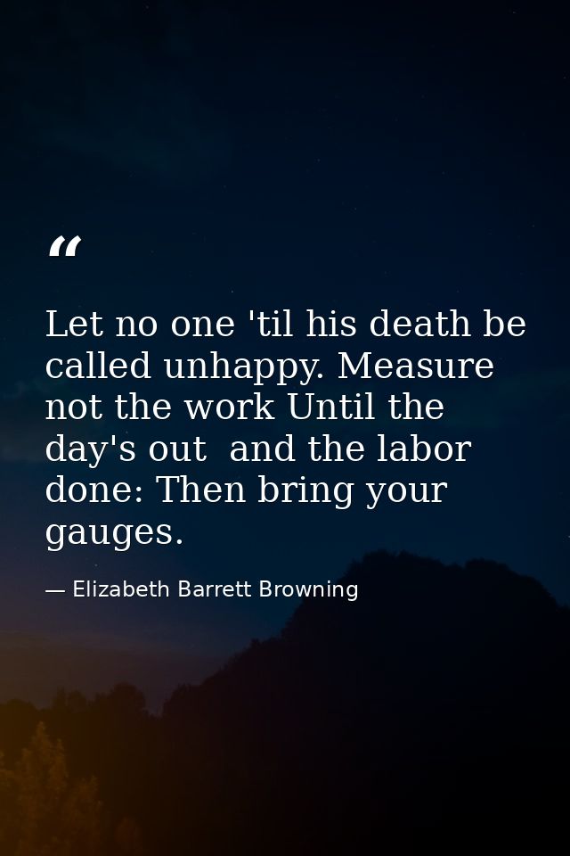 Let no one 'til his death be called unhappy. Measure not the work Until the day's out  and the labor done: Then bring yo — Elizabeth Barrett Browning