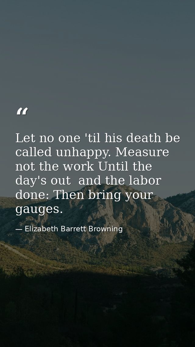 Let no one 'til his death be called unhappy. Measure not the work Until the day's out  and the labor done: Then bring yo — Elizabeth Barrett Browning