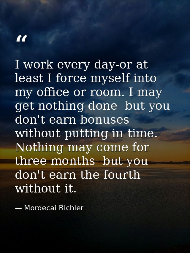 I work every day-or at least I force myself into my office or room. I may get nothing done  but you don't earn bonuses w — Mordecai Richler