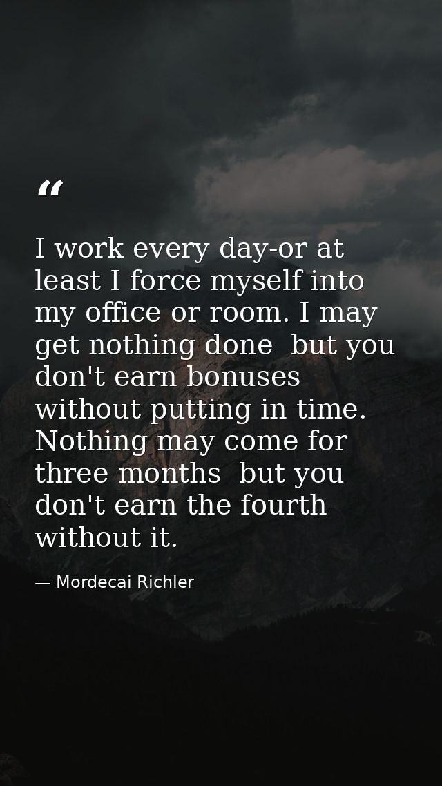 I work every day-or at least I force myself into my office or room. I may get nothing done  but you don't earn bonuses w — Mordecai Richler