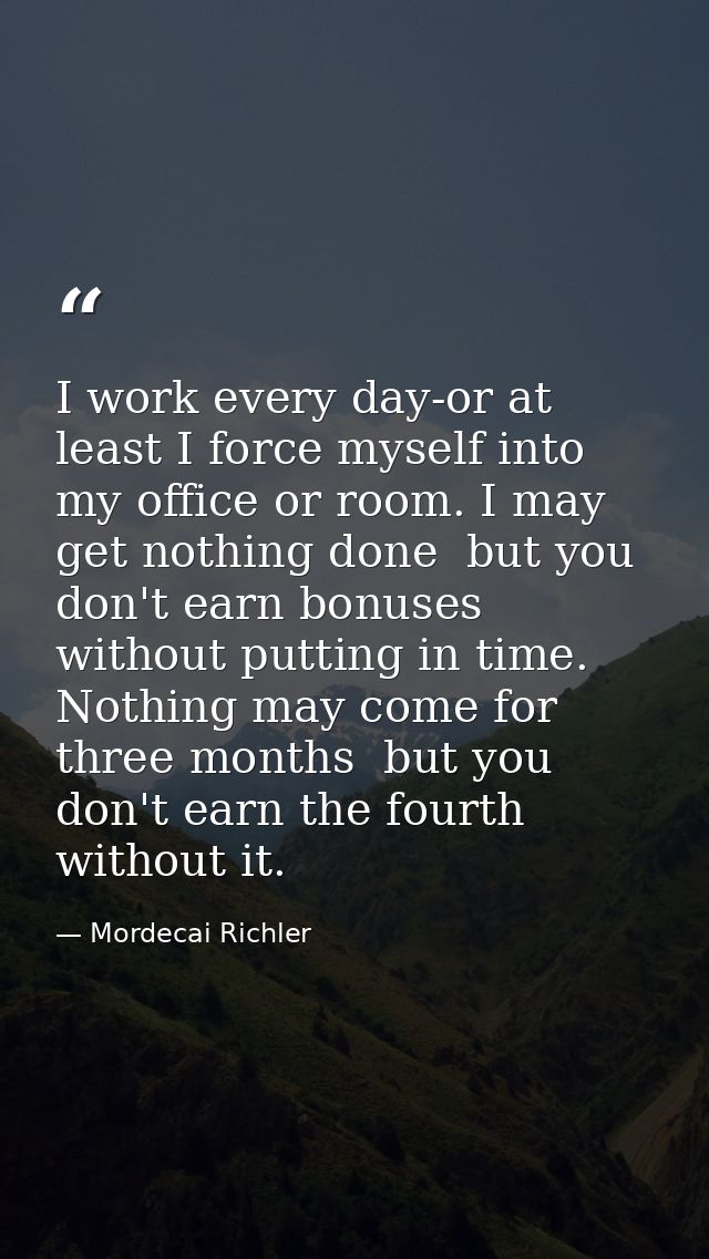 I work every day-or at least I force myself into my office or room. I may get nothing done  but you don't earn bonuses w — Mordecai Richler